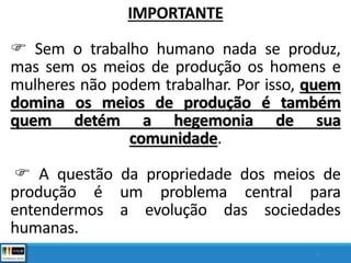 IMPORTANTE
 Sem o trabalho humano nada se produz,
mas sem os meios de produção os homens e
mulheres não podem trabalhar. Por isso, quem
domina os meios de produção é também
quem detém a hegemonia de sua
comunidade.
 A questão da propriedade dos meios de
produção é um problema central para
entendermos a evolução das sociedades
humanas.
8
 