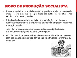 MODO DE PRODUÇÃO SOCIALISTA
• A base econômica do socialismo é a propriedade social dos meios de
produção, isto é, os meios de produção são públicos ou coletivos, não
existindo empresas privadas.
• A finalidade da sociedade socialista é a satisfação completa das
necessidades materiais e culturais da população: emprego, habitação,
educação, saúde.
• Nela não há separação entre proprietário do capital (patrão) e
proprietários da força do trabalho (empregados).
• Isto não quer dizer que não haja diferenças sociais entre as pessoas,
bem como salários desiguais em função de o trabalho ser manual ou
intelectual.
 