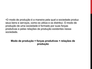 •O modo de produção é a maneira pela qual a sociedade produz
seus bens e serviços, como os utiliza e os distribui. O modo de
produção de uma sociedade é formado por suas forças
produtivas e pelas relações de produção existentes nessa
sociedade.
Modo de produção = forças produtivas + relações de
produção
 