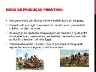 MODO DE PRODUÇÃO PRIMITIVO:
• Na comunidade primitiva os homens trabalhavam em conjunto.
• Os meios de produção e os frutos do trabalho eram propriedade
coletiva, ou seja, de todos.
• As relações de produção eram relações de amizade e ajuda entre
todos; elas eram baseadas na propriedade coletiva dos meios de
produção, a terra em primeiro lugar.
• Também não existia o estado. Este só passou a existir quando
alguns homens começaram a dominar outros.
 