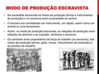 MODO DE PRODUÇÃO ESCRAVISTA
• Na sociedade escravista os meios de produção (terras e instrumentos
de produção) e os escravos eram propriedade do senhor.
• O escravo era considerado um instrumento, um objeto, assim como um
animal ou uma ferramenta.
• Assim, no modo de produção escravista, as relações de produção eram
relações de domínio e de sujeição: senhores x escravos.
• Os senhores eram proprietários da força de trabalho (os escravos), dos
meios de produção (terras, gado, minas, instrumentos de produção) e
do produto de trabalho.
 