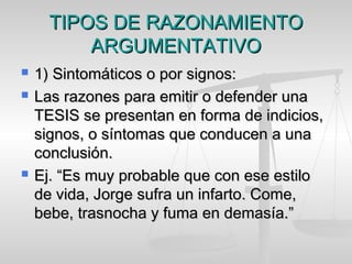 TIPOS DE RAZONAMIENTOTIPOS DE RAZONAMIENTO
ARGUMENTATIVOARGUMENTATIVO
 1) Sintomáticos o por signos:1) Sintomáticos o por signos:
 Las razones para emitir o defender unaLas razones para emitir o defender una
TESIS se presentan en forma de indicios,TESIS se presentan en forma de indicios,
signos, o síntomas que conducen a unasignos, o síntomas que conducen a una
conclusión.conclusión.
 Ej. “Es muy probable que con ese estiloEj. “Es muy probable que con ese estilo
de vida, Jorge sufra un infarto. Come,de vida, Jorge sufra un infarto. Come,
bebe, trasnocha y fuma en demasía.”bebe, trasnocha y fuma en demasía.”
 