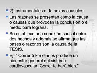  2) Instrumentales o de nexos causales:2) Instrumentales o de nexos causales:
 Las razones se presentan como la causaLas razones se presentan como la causa
o causas que provocan la conclusión o elo causas que provocan la conclusión o el
medio para lograrla.medio para lograrla.
 Se establece una conexión causal entreSe establece una conexión causal entre
dos hechos y además se afirma que lasdos hechos y además se afirma que las
bases o razones son la causa de labases o razones son la causa de la
TESIS.TESIS.
 Ej. “ Correr 5 km diarios produce unEj. “ Correr 5 km diarios produce un
bienestar general del sistemabienestar general del sistema
cardiovascular. Correr te hará bien.”cardiovascular. Correr te hará bien.”
 