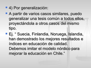  4) Por generalización:4) Por generalización:
 A partir de varios casos similares, puedoA partir de varios casos similares, puedo
generalizar una tesis común a todos ellos,generalizar una tesis común a todos ellos,
proyectándola a otros casos del mismoproyectándola a otros casos del mismo
tipo.tipo.
 Ej. “ Suecia, Finlandia, Noruega, Islandia,Ej. “ Suecia, Finlandia, Noruega, Islandia,
han demostrado los mejores resultados ehan demostrado los mejores resultados e
índices en educación de calidad.índices en educación de calidad.
Debemos imitar el modelo nórdico paraDebemos imitar el modelo nórdico para
mejorar la educación en Chile.”mejorar la educación en Chile.”
 