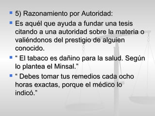  5) Razonamiento por Autoridad:5) Razonamiento por Autoridad:
 Es aquél que ayuda a fundar una tesisEs aquél que ayuda a fundar una tesis
citando a una autoridad sobre la materia ocitando a una autoridad sobre la materia o
valiéndonos del prestigio de alguienvaliéndonos del prestigio de alguien
conocido.conocido.
 ““ El tabaco es dañino para la salud. SegúnEl tabaco es dañino para la salud. Según
lo plantea el Minsal.”lo plantea el Minsal.”
 ““ Debes tomar tus remedios cada ochoDebes tomar tus remedios cada ocho
horas exactas, porque el médico lohoras exactas, porque el médico lo
indicó.”indicó.”
 