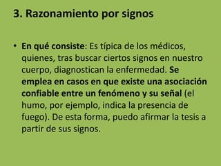 3. Razonamiento por signos

• En qué consiste: Es típica de los médicos,
  quienes, tras buscar ciertos signos en nuestro
  cuerpo, diagnostican la enfermedad. Se
  emplea en casos en que existe una asociación
  confiable entre un fenómeno y su señal (el
  humo, por ejemplo, indica la presencia de
  fuego). De esta forma, puedo afirmar la tesis a
  partir de sus signos.
 