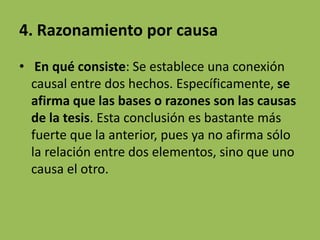 4. Razonamiento por causa
• En qué consiste: Se establece una conexión
  causal entre dos hechos. Específicamente, se
  afirma que las bases o razones son las causas
  de la tesis. Esta conclusión es bastante más
  fuerte que la anterior, pues ya no afirma sólo
  la relación entre dos elementos, sino que uno
  causa el otro.
 