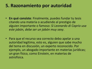 5. Razonamiento por autoridad

• En qué consiste: Finalmente, puedes fundar tu tesis
  citando una materia o acudiendo al prestigio de
  alguien importante o famoso: Si Leonardo di Caprio usa
  este jabón, debe ser un jabón muy sexy.

• Para que el recurso sea correcto debo apelar a una
  autoridad legítima, esto es, alguien que sabe mucho
  del tema en discusión, un experto reconocido. Por
  ejemplo, un abogado importante en materias jurídicas;
  un gran físico, como Einstein, en materias de
  astrofísica.
 