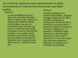 ¿En cuál de los siguientes textos argumentativos se aplica
correctamente un modo de razonamiento por autoridad?
Justifica.                             TEXTO B
 TEXTO A                                El endocrinólogo de la
   Lo más probable es que la            Universidad Católica, Eugenio
   Selección de Fútbol de Chile         Arteaga, señala que el calcio
   logre el objetivo de clasificar al   penetra el organismo
   mundial de Sudáfrica 2010.           mediante la mediación de la
   Esto es lógico, ya que los           vitamina D, que permite su
   resultados están siendo muy          absorción desde el intestino a
   buenos, el técnico que dirige        la sangre. Agrega que, en
   el equipo es de los mejores del      general, el individuo tiene
   mundo y nos quedan varios            vitamina D suficiente para
   partidos como local. En todo         absorber el calcio que le
   esto me apoya la presidenta          aportamos. En los más viejos
   Bachelet, por lo que ahorraré        esta vitamina empieza a
   dinero para ir a Sudáfrica ese       flaquear, de modo que es
   año.                                 necesario aumentarla.
 
