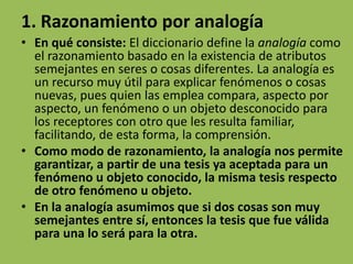 1. Razonamiento por analogía
• En qué consiste: El diccionario define la analogía como
  el razonamiento basado en la existencia de atributos
  semejantes en seres o cosas diferentes. La analogía es
  un recurso muy útil para explicar fenómenos o cosas
  nuevas, pues quien las emplea compara, aspecto por
  aspecto, un fenómeno o un objeto desconocido para
  los receptores con otro que les resulta familiar,
  facilitando, de esta forma, la comprensión.
• Como modo de razonamiento, la analogía nos permite
  garantizar, a partir de una tesis ya aceptada para un
  fenómeno u objeto conocido, la misma tesis respecto
  de otro fenómeno u objeto.
• En la analogía asumimos que si dos cosas son muy
  semejantes entre sí, entonces la tesis que fue válida
  para una lo será para la otra.
 