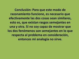 Conclusión: Para que este modo de
  razonamiento funcione, es necesario que
 efectivamente las dos cosas sean similares,
  esto es, que existan rasgos semejantes en
  una y otra. Si no soy capaz de mostrar que
los dos fenómenos son semejantes en lo que
   respecta al problema en consideración,
        entonces mi analogía no sirve.
 