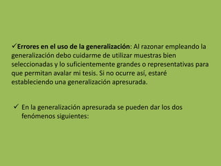 Errores en el uso de la generalización: Al razonar empleando la
generalización debo cuidarme de utilizar muestras bien
seleccionadas y lo suficientemente grandes o representativas para
que permitan avalar mi tesis. Si no ocurre así, estaré
estableciendo una generalización apresurada.


 En la generalización apresurada se pueden dar los dos
  fenómenos siguientes:
 