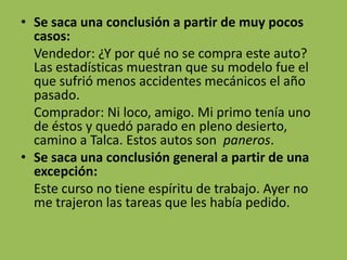 • Se saca una conclusión a partir de muy pocos
  casos:
  Vendedor: ¿Y por qué no se compra este auto?
  Las estadísticas muestran que su modelo fue el
  que sufrió menos accidentes mecánicos el año
  pasado.
  Comprador: Ni loco, amigo. Mi primo tenía uno
  de éstos y quedó parado en pleno desierto,
  camino a Talca. Estos autos son paneros.
• Se saca una conclusión general a partir de una
  excepción:
  Este curso no tiene espíritu de trabajo. Ayer no
  me trajeron las tareas que les había pedido.
 