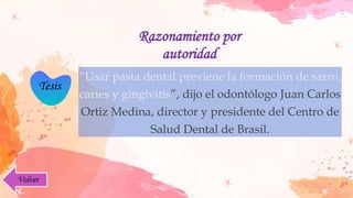Tesis
Razonamiento por
autoridad
“Usar pasta dental previene la formación de sarro,
caries y gingivitis”, dijo el odontólogo Juan Carlos
Ortiz Medina, director y presidente del Centro de
Salud Dental de Brasil.
Volver
 