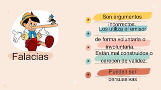 *
*
*
*
*
Falacias
Los utiliza el emisor
de forma voluntaria o
involuntaria.
Están mal construidos o
carecen de validez.
Pueden ser
persuasivas
Son argumentos
incorrectos.
 