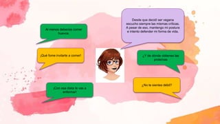 Al menos deberías comer
huevos.
¡Qué fome invitarte a comer!
¡Con esa dieta te vas a
enfermar!
¿No te sientes débil?
¿Y de dónde obtienes las
proteínas
Desde que decidí ser vegana
escucho siempre las mismas críticas.
A pesar de eso, mantengo mi postura
e intento defender mi forma de vida.
 