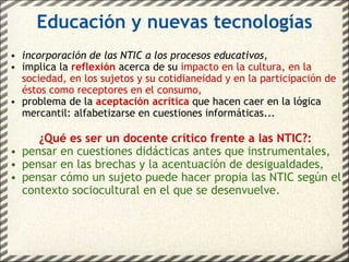 Educación y nuevas tecnologías incorporación de las NTIC a los procesos educativos , implica la   reflexión   acerca de su   impacto en la cultura ,  en la sociedad, en los sujetos y su cotidianeidad y en la participación de éstos como receptores en el consumo, problema de la   aceptación acrítica   que hacen caer en la lógica mercantil: alfabetizarse en cuestiones informáticas... ¿Qué es ser un docente crítico frente a las NTIC?: pensar en cuestiones didácticas antes que instrumentales, pensar en las brechas y la acentuación de desigualdades, pensar cómo un sujeto puede hacer propia las NTIC según el contexto sociocultural en el que se desenvuelve. 