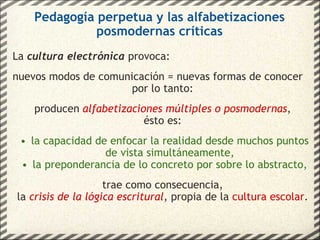 Pedagogía perpetua y las alfabetizaciones posmodernas críticas La  cultura electrónica  provoca: nuevos modos de comunicación = nuevas formas de conocer por lo tanto: producen  alfabetizaciones múltiples o posmodernas , ésto es: la capacidad de enfocar la realidad desde muchos puntos de vista simultáneamente, la preponderancia de lo concreto por sobre lo abstracto, trae como consecuencia, la  crisis de la lógica escritural , propia de la  cultura escolar . 