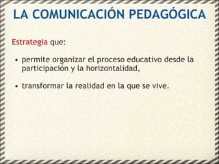 LA COMUNICACIÓN PEDAGÓGICA Estrategia  que: permite organizar el proceso educativo desde la participación y la horizontalidad, transformar la realidad en la que se vive. 