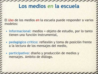 Los medios  en  la escuela El  Uso   de los medios  en  la escuela puede responder a varios modelos: informacional:  medios = objeto de estudio, por lo tanto tienen una función instrumental, pedagógico crítico:  reflexión y toma de posición frente a la lectura de los mensajes del medio, participativo:  diseño y producción de medios y mensajes. Ambito de diálogo. 
