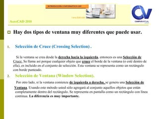 Comando: LINE
 Hay dos tipos de ventana muy diferentes que puede usar.
1. Selección de Cruce (Crossing Selection) .
Si la ventana se crea desde la derecha hacia la izquierda, entonces es una Selección de
Cruce. Se llama así porque cualquier objeto que cruce el borde de la ventana (o estè dentro de
ella), es incluido en el conjunto de selección. Esta ventana se representa como un rectángulo
con borde punteado.
2. Selección de Ventana (Window Selection).
Por otro lado, si la ventana comienza de izquierda a derecha, se genera una Selección de
Ventana. Usando este método usted sólo agregará al conjunto aquellos objetos que están
completamente dentro del rectángulo. Se representa en pantalla como un rectángulo con línea
continua. La diferencia es muy importante.
AutoCAD 2010
 