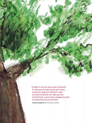 “O saber é uma luz que existe no homem.
 É a herança de tudo aquilo que nossos
 ancestrais puderam conhecer e que
 se encontra latente em tudo que nos
 transmitiram, assim como o baobá já existe
 em potencial em sua semente.”
 Amadou Hampâte Ba, escritor africano do Mali
 