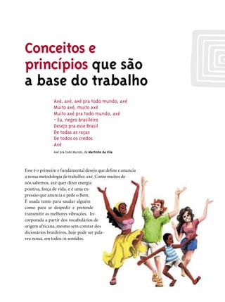 Conceitos e
princípios que são
a base do trabalho
               Axé, axé, axé pra todo mundo, axé
               Muito axé, muito axé
               Muito axé pra todo mundo, axé
               - Eu, negro brasileiro
               Desejo pra esse Brasil
               De todas as raças
               De todos os credos
               Axé
               Axé pra Todo Mundo, de Martinho da Vila




Esse é o primeiro e fundamental desejo que deﬁne e anuncia
a nossa metodologia de trabalho: axé. Como muitos de
nós sabemos, axé quer dizer energia
positiva, força de vida, e é uma ex-
pressão que anuncia e pede o Bem.
É usada tanto para saudar alguém
como para se despedir e pretende
transmitir as melhores vibrações. In-
corporada a partir dos vocabulários de
origem africana, mesmo sem constar dos
dicionários brasileiros, hoje pode ser pala-
vra nossa, em todos os sentidos.
 