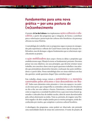 Fundamentos para uma nova
     prática – por uma postura de
     (re)conhecimento
     O projeto A Cor da Cultura visa implementar ações culturais e edu-
     cativas, a partir dos programas que o integram, de forma a contribuir
     para a valorização e preservação das culturas afro-brasileiras e da presença
     africana na nossa História.

     A metodologia de trabalho com os programas segue os passos já consagra-
     dos pela experiência e reﬂexão do Canal Futura neste tipo de atuação mo-
     bilizadora, mas dá destaque a alguns fundamentos que se relacionam espe-
     ciﬁcamente ao projeto.

     A ação mobilizadora dará corpo e forma às idéias e propósitos que
     estabeleceremos aqui. Planejá-la torna-se fundamental, portanto. Devemos
     pensar nos seus objetivos, nos seus princípios, que deverão orientar nosso
     trabalho, nos conceitos-chave com os quais queremos trabalhar e nas atitu-
     des que pretendemos desenvolver durante a realização das ações mobiliza-
     doras e a partir delas. Nossa metodologia deve ser nossa referência em face
     das questões: aonde queremos chegar? Que caminhos seguir?

     Este trabalho almeja tornar visíveis o  patrimônio e a memória
     construídos pelos africanos e seus descendentes no Bra-
     sil. Todos esses elementos estão presentes e vivos nos espaços e na essên-
     cia do nosso povo, que compartilha os conteúdos culturais afro-brasileiros
     no dia-a-dia, nos seus saberes e fazeres. Entretanto, a maneira excludente
     como se organizou a sociedade brasileira levou a que esses temas fossem ig-
     norados e colocados fora do âmbito escolar, além de serem desvalorizados
     pela cultura dominante na mídia. Trata-se, portanto, de resgatar uma His-
     tória negada e de abrir amplas janelas para as muitas paisagens, ainda des-
     conhecidas por muitos, que compõem o universo cultural brasileiro.

     A abordagem dos programas, como poderá ser observado, não pretende
     uma neutralidade diante de temas tão controversos. O nome do projeto, A



12
 