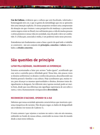 Cor da Cultura, evidencia que a cultura que será focalizada, valorizada e
homenageada tem cor, e que os gestos da metodologia que ora se apresenta
têm uma intenção explícita. Os temas propostos revelam uma compreensão
da situação em que vivemos e uma perspectiva de mudança: o preconceito
contra negros existe no Brasil, traz sofrimento para a vida de muitas pessoas
e sérios prejuízos à nossa vida em sociedade, mas ele pode e deve ser comba-
tido. E a Educação, associada à mídia, é um poderoso meio nesse processo.

Entendemos tais fundamentos como a base a partir da qual todo o trabalho
se construirá – são um conjunto de princípios, conceitos e valores articu-
lados a atitudes concretas.




São questões de princípio
LUTAR PELA EQÜIDADE, VALORIZANDO AS DIFERENÇAS
Estamos acostumados a lutar por sermos “todos iguais”, acreditando que
esse seria o caminho para a felicidade geral. Nessa luta, não poucas vezes
se desejou uniformizar os desejos e sonhos das pessoas, desconhecendo sua
história pessoal e familiar e sua cultura. Hoje acreditamos que, muitas ve-
zes, para alcançar as mesmas oportunidades e direitos, devemos tratar de-
sigualmente os desiguais. Ser diferente não é apenas normal, pode ser mui-
to bom, desde que essa diferença não signiﬁque supremacia de um sobre o
outro, e sim a humanamente enriquecedora diversidade.



RECONHECER O RACISMO, OPONDO-SE A ELE
Sabemos que nossa sociedade apresenta características que mostram a pre-
sença inequívoca do racismo. Não dá para negar, os dados de desigualdade
são evidentes (ver textos do Caderno 1).

O mais comum é que vejamos o racismo no outro e não em nós mesmos,
embutido no fundo de nossas almas, construído na nossa visão de mundo
desde a mais tenra infância.



                                                                                13
 