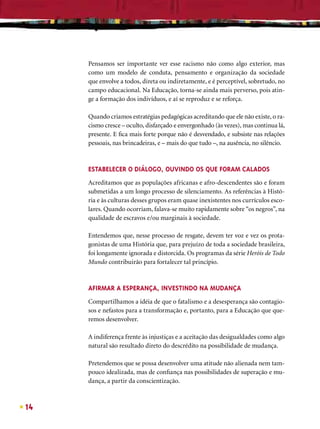 Pensamos ser importante ver esse racismo não como algo exterior, mas
     como um modelo de conduta, pensamento e organização da sociedade
     que envolve a todos, direta ou indiretamente, e é perceptível, sobretudo, no
     campo educacional. Na Educação, torna-se ainda mais perverso, pois atin-
     ge a formação dos indivíduos, e aí se reproduz e se reforça.

     Quando criamos estratégias pedagógicas acreditando que ele não existe, o ra-
     cismo cresce – oculto, disfarçado e envergonhado (às vezes), mas continua lá,
     presente. E ﬁca mais forte porque não é desvendado, e subsiste nas relações
     pessoais, nas brincadeiras, e – mais do que tudo –, na ausência, no silêncio.


     ESTABELECER O DIÁLOGO, OUVINDO OS QUE FORAM CALADOS
     Acreditamos que as populações africanas e afro-descendentes são e foram
     submetidas a um longo processo de silenciamento. As referências à Histó-
     ria e às culturas desses grupos eram quase inexistentes nos currículos esco-
     lares. Quando ocorriam, falava-se muito rapidamente sobre “os negros”, na
     qualidade de escravos e/ou marginais à sociedade.

     Entendemos que, nesse processo de resgate, devem ter voz e vez os prota-
     gonistas de uma História que, para prejuízo de toda a sociedade brasileira,
     foi longamente ignorada e distorcida. Os programas da série Heróis de Todo
     Mundo contribuirão para fortalecer tal princípio.



     AFIRMAR A ESPERANÇA, INVESTINDO NA MUDANÇA
     Compartilhamos a idéia de que o fatalismo e a desesperança são contagio-
     sos e nefastos para a transformação e, portanto, para a Educação que que-
     remos desenvolver.

     A indiferença frente às injustiças e a aceitação das desigualdades como algo
     natural são resultado direto do descrédito na possibilidade de mudança.

     Pretendemos que se possa desenvolver uma atitude não alienada nem tam-
     pouco idealizada, mas de conﬁança nas possibilidades de superação e mu-
     dança, a partir da conscientização.



14
 