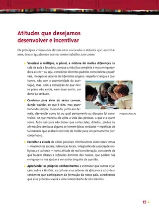 Atitudes que desejamos
desenvolver e incentivar
Os princípios enunciados devem estar ancorados a atitudes que, acredita-
mos, devam igualmente nortear nosso trabalho, tais como:

    ■   Valorizar o múltiplo, o plural, a mistura de muitas diferenças na
        sala de aula e fora dela, porque a vida ﬁca completa e mais enriquece-
        dora assim – ou seja, considerar distintos padrões como belezas possí-
        veis, incorporar saberes de diferentes origens, respeitar crenças e cos-
        tumes, não com a superioridade da acei-
        tação, mas com a convicção de que nes-
        se plano não existe, nem deve existir, um
        dono da verdade.

    ■   Caminhar para além do senso comum,
        dando ouvidos ao que é dito, mas ques-
        tionando sempre, buscando, junto aos de-
        mais, desvendar como tal ou qual pensamento ou discurso foi cons-          Programa Nota 10
        truído, de que maneira ele afeta a vida das pessoas, a que e a quem
        serve. Tudo isso para não deixar que certas falas, ditados, piadas ou
        aﬁrmações sem base alguma se tornem falsas verdades – repetidas de
        tal maneira que acabam servindo de molde para um pensamento pre-
        conceituoso.
    ■   Exercitar a escuta de vários possíveis interlocutores sobre esses temas
        – movimentos sociais, lideranças locais, integrantes de associações re-
        ligiosas e culturais – numa atitude de real consideração, consciente de
        que trazem olhares e reﬂexões distintos dos nossos, que podem nos
        enriquecer e nos ajudar a ver outros ângulos da questão.

    ■   Aprofundar os próprios conhecimentos e estimular que outros o fa-
        çam, sobre a História, as culturas e os saberes de africanos e afro-des-
        cendentes que participaram da formação do nosso país, acreditando
        que esse processo levará a uma redescoberta de nós mesmos.




                                                                                                      15
 