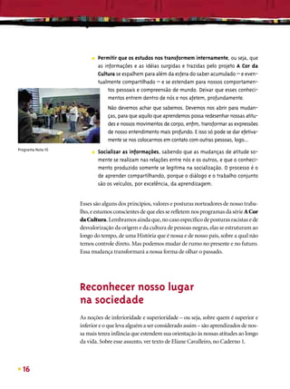 ■   Permitir que os estudos nos transformem internamente, ou seja, que
                            as informações e as idéias surgidas e trazidas pelo projeto A Cor da
                            Cultura se espalhem para além da esfera do saber acumulado – e even-
                            tualmente compartilhado – e se estendam para nossos comportamen-
                                 tos pessoais e compreensão de mundo. Deixar que esses conheci-
                                 mentos entrem dentro de nós e nos afetem, profundamente.
                                Não devemos achar que sabemos. Devemos nos abrir para mudan-
                                ças, para que aquilo que aprendemos possa redesenhar nossas atitu-
                                des e nossos movimentos de corpo, enﬁm, transformar as expressões
                                de nosso entendimento mais profundo. E isso só pode se dar efetiva-
                                mente se nos colocarmos em contato com outras pessoas, logo...
Programa Nota 10
                        ■   Socializar as informações, sabendo que as mudanças de atitude so-
                            mente se realizam nas relações entre nós e os outros, e que o conheci-
                            mento produzido somente se legitima na socialização. O processo é o
                            de aprender compartilhando, porque o diálogo e o trabalho conjunto
                            são os veículos, por excelência, da aprendizagem.


                   Esses são alguns dos princípios, valores e posturas norteadores de nosso traba-
                   lho, e estamos conscientes de que eles se reﬂetem nos programas da série A Cor
                   da Cultura. Lembramos ainda que, no caso especíﬁco de posturas racistas e de
                   desvalorização da origem e da cultura de pessoas negras, elas se estruturam ao
                   longo do tempo, de uma História que é nossa e de nosso país, sobre a qual não
                   temos controle direto. Mas podemos mudar de rumo no presente e no futuro.
                   Essa mudança transformará a nossa forma de olhar o passado.




                   Reconhecer nosso lugar
                   na sociedade
                   As noções de inferioridade e superioridade – ou seja, sobre quem é superior e
                   inferior e o que leva alguém a ser considerado assim – são aprendizados de nos-
                   sa mais tenra infância que estendem sua orientação às nossas atitudes ao longo
                   da vida. Sobre esse assunto, ver texto de Eliane Cavalleiro, no Caderno 1.



  16
 