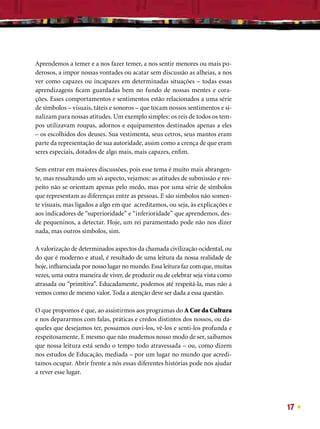 Aprendemos a temer e a nos fazer temer, a nos sentir menores ou mais po-
derosos, a impor nossas vontades ou acatar sem discussão as alheias, a nos
ver como capazes ou incapazes em determinadas situações – todas essas
aprendizagens ﬁcam guardadas bem no fundo de nossas mentes e cora-
ções. Esses comportamentos e sentimentos estão relacionados a uma série
de símbolos – visuais, táteis e sonoros – que tocam nossos sentimentos e si-
nalizam para nossas atitudes. Um exemplo simples: os reis de todos os tem-
pos utilizavam roupas, adornos e equipamentos destinados apenas a eles
– os escolhidos dos deuses. Sua vestimenta, seus cetros, seus mantos eram
parte da representação de sua autoridade, assim como a crença de que eram
seres especiais, dotados de algo mais, mais capazes, enﬁm.

Sem entrar em maiores discussões, pois esse tema é muito mais abrangen-
te, mas ressaltando um só aspecto, vejamos: as atitudes de submissão e res-
peito não se orientam apenas pelo medo, mas por uma série de símbolos
que representam as diferenças entre as pessoas. E são símbolos não somen-
te visuais, mas ligados a algo em que acreditamos, ou seja, às explicações e
aos indicadores de “superioridade” e “inferioridade” que aprendemos, des-
de pequeninos, a detectar. Hoje, um rei paramentado pode não nos dizer
nada, mas outros símbolos, sim.

A valorização de determinados aspectos da chamada civilização ocidental, ou
do que é moderno e atual, é resultado de uma leitura da nossa realidade de
hoje, inﬂuenciada por nosso lugar no mundo. Essa leitura faz com que, muitas
vezes, uma outra maneira de viver, de produzir ou de celebrar seja vista como
atrasada ou “primitiva”. Educadamente, podemos até respeitá-la, mas não a
vemos como de mesmo valor. Toda a atenção deve ser dada a essa questão.

O que propomos é que, ao assistirmos aos programas do A Cor da Cultura
e nos depararmos com falas, práticas e credos distintos dos nossos, ou da-
queles que desejamos ter, possamos ouvi-los, vê-los e senti-los profunda e
respeitosamente. E mesmo que não mudemos nosso modo de ser, saibamos
que nossa leitura está sendo o tempo todo atravessada – ou, como dizem
nos estudos de Educação, mediada – por um lugar no mundo que acredi-
tamos ocupar. Abrir frente a nós essas diferentes histórias pode nos ajudar
a rever esse lugar.




                                                                                17
 