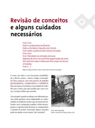 Revisão de conceitos
e alguns cuidados
necessários
                 Criar criar
                 Sobre a profanação da ﬂoresta
                 Sobre a fortaleza impudica do chicote
                 Criar sobre o perfume dos troncos serrados
                 Criar criar
                 Criar liberdade nas estradas escravas
                 Algemas de amor nos caminhos paganizados do amor
                 Sons festivos sobre o balanceio dos corpos em forcas
                 simuladas
                 Criar (...)
                 Criar, de Agostinho Neto, poeta e líder político africano de Angola



E como nos abrir a essa fascinante possibilida-
de, e abri-la a outros – alunos, colegas, comunida-
de? Para começar, com uma postura de trabalho
participativa, cooperativa e solidária.
Que não apenas reconheça a necessidade de traba-
lho com o outro, mas que acredite que, com o ou-
tro, é sempre melhor que sozinho.

Um exemplo: quando se debate com diferentes pes-
soas sobre questões como religiosidade ou corpo-
reidade no ambiente escolar, que são temas tão de-
licados, ouvir e perguntar, ampliar o efeito das per-
guntas e respostas pode iluminar as compreensões
e atitudes de muitos. Desvendar alguns conceitos                  Autor: Alexr Rippingille
pode nos ajudar a rever nossos “pré-conceitos”.                   Acervo: University of Virginia Library, EUA
 