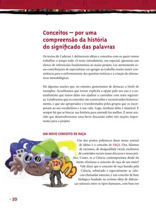 Conceitos – por uma
     compreensão da história
     do signiﬁcado das palavras
     Os textos do Caderno 1 delinearam idéias e conceitos com os quais vamos
     trabalhar o tempo todo. O texto introdutório, em especial, apresenta um
     elenco de referenciais fundamentais ao nosso projeto. Ler atentamente es-
     sas contribuições de especialistas vai agregar ao trabalho muito maior con-
     sistência para o enfrentamento das questões teóricas e a criação de alterna-
     tivas metodológicas.

     Há algumas noções que, no entanto, gostaríamos de destacar, a título de
     exemplos. Acreditamos que tornar explícita a opção pelo seu uso e o en-
     tendimento que temos delas nos ajudará a caminhar com mais seguran-
     ça. Lembramos que os conceitos são construídos e reconstruídos historica-
     mente, e que são apropriados e transformados pelos grupos que os incor-
     poram ao seu vocabulário e à sua vida. Logo, nenhum deles é imutável. E
     sempre há que se buscar sua história para entendê-los melhor. É nesse sen-
     tido que desenvolveremos uma breve discussão sobre três noções impor-
     tantes para o projeto.



     UM NOVO CONCEITO DE RAÇA
                                Um dos pontos polêmicos desse nosso arsenal
                                  de idéias é o conceito de raça. Ora, falamos
                                  de racismos, de desigualdade racial, enchemos
                                 de conteúdos raciais nosso discurso e nossa prá-
                            tica. Como, se a Ciência contemporânea desde há
                               muito eliminou o conceito de raça de seu meio?
                                   Vale dizer que o conceito de raça banido pela
                                   Ciência, sobretudo e especialmente as ciên-
                                  cias chamadas naturais, é um conceito de base
                                 biológica fundado na errônea idéia de diferen-
                             ças naturais entre os tipos humanos, com base em



20
 