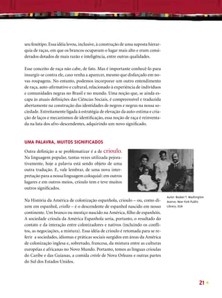 seu fenótipo. Essa idéia levou, inclusive, à construção de uma suposta hierar-
quia de raças, em que os brancos ocupavam o lugar mais alto e eram consi-
derados dotados de mais razão e inteligência, entre outras qualidades.

Esse conceito de raça não cabe, de fato. Mas é importante conhecê-lo para
insurgir-se contra ele, caso venha a aparecer, mesmo que disfarçado em no-
vas roupagens. No entanto, podemos incorporar um outro entendimento
de raça, auto-aﬁrmativo e cultural, relacionado à experiência de indivíduos
e comunidades negras no Brasil e no mundo. Uma noção que, se ainda es-
capa às atuais deﬁnições das Ciências Sociais, é compreensível e traduzida
abertamente na construção das identidades de negros e negras na nossa so-
ciedade. Estreitamente ligada à estratégia de elevação da auto-estima e cria-
ção de laços e mecanismos de identiﬁcação, essa noção de raça é reinventa-
da na luta dos afro-descendentes, adquirindo um novo signiﬁcado.



UMA PALAVRA, MUITOS SIGNIFICADOS
Outra deﬁnição a se problematizar é a de crioulo.
Na linguagem popular, tantas vezes utilizada pejora-
tivamente, hoje a palavra está sendo objeto de uma
outra tradução. E, vale lembrar, de uma nova inter-
pretação para a nossa linguagem coloquial: em outros
lugares e em outros meios, crioulo tem e teve muitos
outros signiﬁcados.
                                                                                 Autor: Booker T. Washington
Na História da América de colonização espanhola, crioulo – ou, como di-          Acervo: New York Public
zem em espanhol, criollo – é o descendente de espanhol nascido em nosso          Library, EUA
continente. Um branco ou mestiço nascido na América, ﬁlho de espanhóis.
A sociedade crioula da América Espanhola seria, portanto, o resultado do
contato e da interação entre colonizadores e nativos (incluindo os conﬂi-
tos, as negociações, a mistura). Essa idéia de crioulo é retomada para se re-
ferir a sociedades, idiomas e práticas sociais surgidos em áreas da América
de colonização inglesa e, sobretudo, francesa, da mistura entre as culturas
européias e africanas no Novo Mundo. Portanto, temos as línguas crioulas
do Caribe e das Guianas, a comida créole de Nova Orleans e outras partes
do Sul dos Estados Unidos.



                                                                                                        21
 