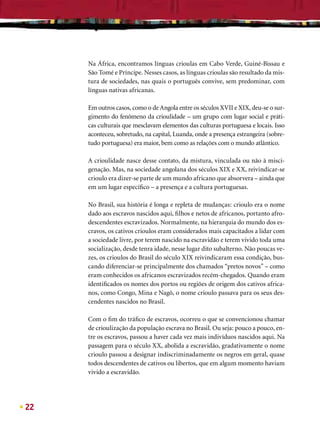 Na África, encontramos línguas crioulas em Cabo Verde, Guiné-Bissau e
     São Tomé e Príncipe. Nesses casos, as línguas crioulas são resultado da mis-
     tura de sociedades, nas quais o português convive, sem predominar, com
     línguas nativas africanas.

     Em outros casos, como o de Angola entre os séculos XVII e XIX, deu-se o sur-
     gimento do fenômeno da crioulidade – um grupo com lugar social e práti-
     cas culturais que mesclavam elementos das culturas portuguesa e locais. Isso
     aconteceu, sobretudo, na capital, Luanda, onde a presença estrangeira (sobre-
     tudo portuguesa) era maior, bem como as relações com o mundo atlântico.

     A crioulidade nasce desse contato, da mistura, vinculada ou não à misci-
     genação. Mas, na sociedade angolana dos séculos XIX e XX, reivindicar-se
     crioulo era dizer-se parte de um mundo africano que absorvera – ainda que
     em um lugar especíﬁco – a presença e a cultura portuguesas.

     No Brasil, sua história é longa e repleta de mudanças: crioulo era o nome
     dado aos escravos nascidos aqui, ﬁlhos e netos de africanos, portanto afro-
     descendentes escravizados. Normalmente, na hierarquia do mundo dos es-
     cravos, os cativos crioulos eram considerados mais capacitados a lidar com
     a sociedade livre, por terem nascido na escravidão e terem vivido toda uma
     socialização, desde tenra idade, nesse lugar dito subalterno. Não poucas ve-
     zes, os crioulos do Brasil do século XIX reivindicaram essa condição, bus-
     cando diferenciar-se principalmente dos chamados “pretos novos” – como
     eram conhecidos os africanos escravizados recém-chegados. Quando eram
     identiﬁcados os nomes dos portos ou regiões de origem dos cativos africa-
     nos, como Congo, Mina e Nagô, o nome crioulo passava para os seus des-
     cendentes nascidos no Brasil.

     Com o ﬁm do tráﬁco de escravos, ocorreu o que se convencionou chamar
     de crioulização da população escrava no Brasil. Ou seja: pouco a pouco, en-
     tre os escravos, passou a haver cada vez mais indivíduos nascidos aqui. Na
     passagem para o século XX, abolida a escravidão, gradativamente o nome
     crioulo passou a designar indiscriminadamente os negros em geral, quase
     todos descendentes de cativos ou libertos, que em algum momento haviam
     vivido a escravidão.




22
 