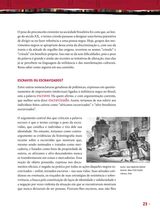 O peso do preconceito existente na sociedade brasileira fez com que, ao lon-
go do século XX, o termo crioulo passasse a designar uma forma pejorativa
de dirigir-se ou fazer referência a uma pessoa negra. Hoje, grupos dos mo-
vimentos negros se apropriam dessa arma da discriminação e, com uso da
ironia e da atitude de orgulho das origens, revertem os nomes “crioulo” e
“crioula” em benefício próprio. Isso não se dá sem diﬁculdades, pois o peso
da palavra é grande e ainda são recentes as tentativas de alteração, mas elas
já se percebem na linguagem da militância e das manifestações culturais.
Resta saber como seguirá em seu caminho.


ESCRAVOS OU ESCRAVIZADOS?
Entre outras nomenclaturas geradoras de polêmicas, expressas em questio-
namentos de importantes intelectuais ligados à militância negra no Brasil,
está a palavra escravo. Há quem aﬁrme, e com argumentação coerente,
que melhor seria dizer escravizado. Assim, teríamos de nos referir aos
indivíduos feitos cativos como “africanos escravizados” e “afro-brasileiros
escravizados”.

O argumento central dos que criticam a palavra
escravo é que o termo carrega o peso da escra-
vidão, que coisiﬁca o indivíduo e tira dele sua
identidade. No entanto, teríamos como contra-
argumento as evidências da historiograﬁa mais
recente sobre a escravidão que mostram que,
mesmo sendo nomeados e tratados como mer-
cadoria, e listados como bens de propriedade de
outros, os africanos e afro-descendentes nunca
se transformaram em coisas e mercadorias. Essa
noção de objeto possuído, expressa nos docu-
mentos oﬁciais, é negada na prática por todas as ações daqueles negros es-      Autor: Jean Baptiste Debret
cravizados – enﬁm, tornados escravos – nas suas vidas. Suas atitudes coti-      Acervo: New York Public
                                                                                Library, EUA.
dianas ou eventuais, os traçados de suas estratégias de resistência e sobre-
vivência, a busca pela constituição de laços de identidade e solidariedade e
a negação por vezes violenta da situação em que se encontravam mostram
que nunca deixaram de ser pessoas. Fizeram-lhes escravos, mas não lhes



                                                                                                        23
 