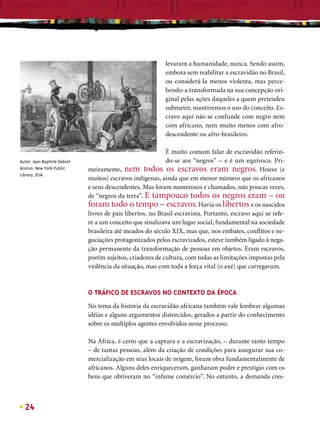 levaram a humanidade, nunca. Sendo assim,
                                                            embora sem reabilitar a escravidão no Brasil,
                                                            ou considerá-la menos violenta, mas perce-
                                                            bendo-a transformada na sua concepção ori-
                                                            ginal pelas ações daqueles a quem pretendeu
                                                            submeter, mantivemos o uso do conceito. Es-
                                                            cravo aqui não se confunde com negro nem
                                                            com africano, nem muito menos com afro-
                                                            descendente ou afro-brasileiro.

                                                             É muito comum falar de escravidão referin-
Autor: Jean Baptiste Debret                                  do-se aos “negros” – e é um equívoco. Pri-
Acervo: New York Public       meiramente, nem todos os escravos eram negros. Houve (e
Library, EUA.
                              muitos) escravos indígenas, ainda que em menor número que os africanos
                              e seus descendentes. Mas foram numerosos e chamados, não poucas vezes,
                              de “negros da terra”. E tampouco todos os negros eram – ou
                              foram todo o tempo – escravos. Havia os libertos e os nascidos
                              livres de pais libertos, no Brasil escravista. Portanto, escravo aqui se refe-
                              re a um conceito que sinalizava um lugar social, fundamental na sociedade
                              brasileira até meados do século XIX, mas que, nos embates, conﬂitos e ne-
                              gociações protagonizados pelos escravizados, esteve também ligado à nega-
                              ção permanente da transformação de pessoas em objetos. Eram escravos,
                              porém sujeitos, criadores de cultura, com todas as limitações impostas pela
                              violência da situação, mas com toda a força vital (o axé) que carregavam.



                              O TRÁFICO DE ESCRAVOS NO CONTEXTO DA ÉPOCA
                              No tema da história da escravidão africana também vale lembrar algumas
                              idéias e alguns argumentos distorcidos, gerados a partir do conhecimento
                              sobre os múltiplos agentes envolvidos nesse processo.

                              Na África, é certo que a captura e a escravização, – durante tanto tempo
                              – de tantas pessoas, além da criação de condições para assegurar sua co-
                              mercialização em seus locais de origem, foram obra fundamentalmente de
                              africanos. Alguns deles enriqueceram, ganharam poder e prestígio com os
                              bens que obtiveram no “infame comércio”. No entanto, a demanda cres-



  24
 