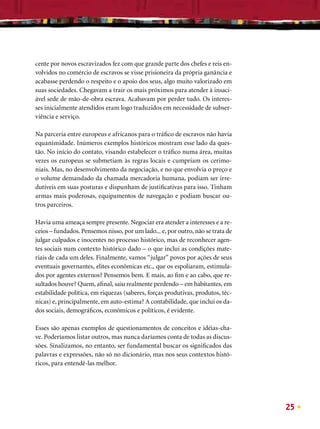 cente por novos escravizados fez com que grande parte dos chefes e reis en-
volvidos no comércio de escravos se visse prisioneira da própria ganância e
acabasse perdendo o respeito e o apoio dos seus, algo muito valorizado em
suas sociedades. Chegavam a trair os mais próximos para atender à insaci-
ável sede de mão-de-obra escrava. Acabavam por perder tudo. Os interes-
ses inicialmente atendidos eram logo traduzidos em necessidade de subser-
viência e serviço.

Na parceria entre europeus e africanos para o tráﬁco de escravos não havia
equanimidade. Inúmeros exemplos históricos mostram esse lado da ques-
tão. No início do contato, visando estabelecer o tráﬁco numa área, muitas
vezes os europeus se submetiam às regras locais e cumpriam os cerimo-
niais. Mas, no desenvolvimento da negociação, e no que envolvia o preço e
o volume demandado da chamada mercadoria humana, podiam ser irre-
dutíveis em suas posturas e dispunham de justiﬁcativas para isso. Tinham
armas mais poderosas, equipamentos de navegação e podiam buscar ou-
tros parceiros.

Havia uma ameaça sempre presente. Negociar era atender a interesses e a re-
ceios – fundados. Pensemos nisso, por um lado... e, por outro, não se trata de
julgar culpados e inocentes no processo histórico, mas de reconhecer agen-
tes sociais num contexto histórico dado – o que inclui as condições mate-
riais de cada um deles. Finalmente, vamos “julgar” povos por ações de seus
eventuais governantes, elites econômicas etc., que os espoliaram, estimula-
dos por agentes externos? Pensemos bem. E mais, ao ﬁm e ao cabo, que re-
sultados houve? Quem, aﬁnal, saiu realmente perdendo – em habitantes, em
estabilidade política, em riquezas (saberes, forças produtivas, produtos, téc-
nicas) e, principalmente, em auto-estima? A contabilidade, que inclui os da-
dos sociais, demográﬁcos, econômicos e políticos, é evidente.

Esses são apenas exemplos de questionamentos de conceitos e idéias-cha-
ve. Poderíamos listar outros, mas nunca daríamos conta de todas as discus-
sões. Sinalizamos, no entanto, ser fundamental buscar os signiﬁcados das
palavras e expressões, não só no dicionário, mas nos seus contextos histó-
ricos, para entendê-las melhor.




                                                                                 25
 