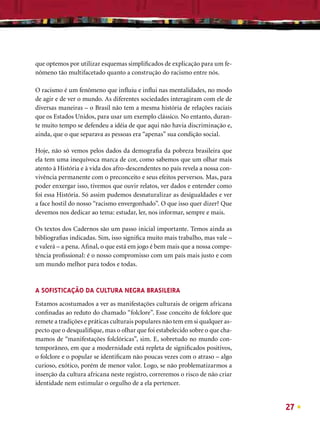 que optemos por utilizar esquemas simpliﬁcados de explicação para um fe-
nômeno tão multifacetado quanto a construção do racismo entre nós.

O racismo é um fenômeno que inﬂuiu e inﬂui nas mentalidades, no modo
de agir e de ver o mundo. As diferentes sociedades interagiram com ele de
diversas maneiras – o Brasil não tem a mesma história de relações raciais
que os Estados Unidos, para usar um exemplo clássico. No entanto, duran-
te muito tempo se defendeu a idéia de que aqui não havia discriminação e,
ainda, que o que separava as pessoas era “apenas” sua condição social.

Hoje, não só vemos pelos dados da demograﬁa da pobreza brasileira que
ela tem uma inequívoca marca de cor, como sabemos que um olhar mais
atento à História e à vida dos afro-descendentes no país revela a nossa con-
vivência permanente com o preconceito e seus efeitos perversos. Mas, para
poder enxergar isso, tivemos que ouvir relatos, ver dados e entender como
foi essa História. Só assim pudemos desnaturalizar as desigualdades e ver
a face hostil do nosso “racismo envergonhado”. O que isso quer dizer? Que
devemos nos dedicar ao tema: estudar, ler, nos informar, sempre e mais.

Os textos dos Cadernos são um passo inicial importante. Temos ainda as
bibliograﬁas indicadas. Sim, isso signiﬁca muito mais trabalho, mas vale –
e valerá – a pena. Aﬁnal, o que está em jogo é bem mais que a nossa compe-
tência proﬁssional: é o nosso compromisso com um país mais justo e com
um mundo melhor para todos e todas.



A SOFISTICAÇÃO DA CULTURA NEGRA BRASILEIRA
Estamos acostumados a ver as manifestações culturais de origem africana
conﬁnadas ao reduto do chamado “folclore”. Esse conceito de folclore que
remete a tradições e práticas culturais populares não tem em si qualquer as-
pecto que o desqualiﬁque, mas o olhar que foi estabelecido sobre o que cha-
mamos de “manifestações folclóricas”, sim. E, sobretudo no mundo con-
temporâneo, em que a modernidade está repleta de signiﬁcados positivos,
o folclore e o popular se identiﬁcam não poucas vezes com o atraso – algo
curioso, exótico, porém de menor valor. Logo, se não problematizarmos a
inserção da cultura africana neste registro, correremos o risco de não criar
identidade nem estimular o orgulho de a ela pertencer.


                                                                               27
 