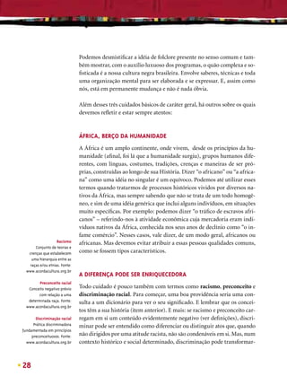 Podemos desmistiﬁcar a idéia de folclore presente no senso comum e tam-
                               bém mostrar, com o auxílio luxuoso dos programas, o quão complexa e so-
                               ﬁsticada é a nossa cultura negra brasileira. Envolve saberes, técnicas e toda
                               uma organização mental para ser elaborada e se expressar. E, assim como
                               nós, está em permanente mudança e não é nada óbvia.

                               Além desses três cuidados básicos de caráter geral, há outros sobre os quais
                               devemos reﬂetir e estar sempre atentos:


                               ÁFRICA, BERÇO DA HUMANIDADE
                               A África é um amplo continente, onde vivem, desde os princípios da hu-
                               manidade (aﬁnal, foi lá que a humanidade surgiu), grupos humanos dife-
                               rentes, com línguas, costumes, tradições, crenças e maneiras de ser pró-
                               prias, construídas ao longo de sua História. Dizer “o africano” ou “a africa-
                               na” como uma idéia no singular é um equívoco. Podemos até utilizar esses
                               termos quando tratarmos de processos históricos vividos por diversos na-
                               tivos da África, mas sempre sabendo que não se trata de um todo homogê-
                               neo, e sim de uma idéia genérica que inclui alguns indivíduos, em situações
                               muito especíﬁcas. Por exemplo: podemos dizer “o tráﬁco de escravos afri-
                               canos” – referindo-nos à atividade econômica cuja mercadoria eram indi-
                               víduos nativos da África, conhecida nos seus anos de declínio como “o in-
                               fame comércio”. Nesses casos, vale dizer, de um modo geral, africanos ou
                   Racismo     africanas. Mas devemos evitar atribuir a essas pessoas qualidades comuns,
       Conjunto de teorias e
   crenças que estabelecem     como se fossem tipos característicos.
    uma hierarquia entre as
   raças e/ou etnias. Fonte:
  www.acordacultura.org.br
                               A DIFERENÇA PODE SER ENRIQUECEDORA
         Preconceito racial
   Conceito negativo prévio    Todo cuidado é pouco também com termos como racismo, preconceito e
         com relação a uma     discriminação racial. Para começar, uma boa providência seria uma con-
   determinada raça. Fonte:    sulta a um dicionário para ver o seu signiﬁcado. E lembrar que os concei-
  www.acordacultura.org.br
                               tos têm a sua história (item anterior). E mais: se racismo e preconceito car-
       Discriminação racial    regam em si um conteúdo evidentemente negativo (ver deﬁnições), discri-
      Prática discriminadora   minar pode ser entendido como diferenciar ou distinguir atos que, quando
fundamentada em princípios
     preconceituosos. Fonte:   não dirigidos por uma atitude racista, não são condenáveis em si. Mas, num
  www.acordacultura.org.br     contexto histórico e social determinado, discriminação pode transformar-



28
 