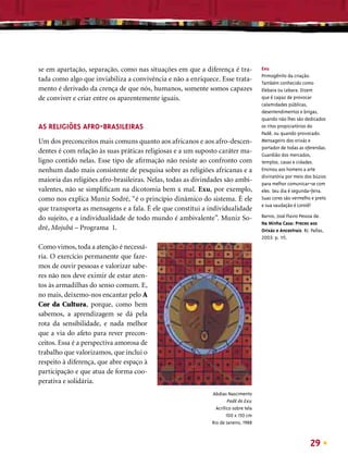 se em apartação, separação, como nas situações em que a diferença é tra-             Exu
                                                                                     Primogênito da criação.
tada como algo que inviabiliza a convivência e não a enriquece. Esse trata-          Também conhecido como
mento é derivado da crença de que nós, humanos, somente somos capazes                Elebara ou Lebara. Dizem
de conviver e criar entre os aparentemente iguais.                                   que é capaz de provocar
                                                                                     calamidades públicas,
                                                                                     desentendimentos e brigas,
                                                                                     quando não lhes são dedicados
AS RELIGIÕES AFRO-BRASILEIRAS                                                        os ritos propiciatórios do
                                                                                     Padê, ou quando provocado.
Um dos preconceitos mais comuns quanto aos africanos e aos afro-descen-              Mensageiro dos orixás e
                                                                                     portador de todas as oferendas.
dentes é com relação às suas práticas religiosas e a um suposto caráter ma-          Guardião dos mercados,
ligno contido nelas. Esse tipo de aﬁrmação não resiste ao confronto com              templos, casas e cidades.
nenhum dado mais consistente de pesquisa sobre as religiões africanas e a            Ensinou aos homens a arte
                                                                                     divinatória por meio dos búzios
maioria das religiões afro-brasileiras. Nelas, todas as divindades são ambi-         para melhor comunicar-se com
valentes, não se simpliﬁcam na dicotomia bem x mal. Exu, por exemplo,                eles. Seu dia é segunda-feira.
como nos explica Muniz Sodré, “é o princípio dinâmico do sistema. É ele              Suas cores são vermelho e preto
                                                                                     e sua saudação é Loroiê!
que transporta as mensagens e a fala. É ele que constitui a individualidade
do sujeito, e a individualidade de todo mundo é ambivalente”. Muniz So-              Barros, José Flavio Pessoa de.
                                                                                     Na Minha Casa: Preces aos
dré, Mojubá – Programa 1.                                                            Orixás e Ancestrais. RJ: Pallas,
                                                                                     2003: p. 115.
Como vimos, toda a atenção é necessá-
ria. O exercício permanente que faze-
mos de ouvir pessoas e valorizar sabe-
res não nos deve eximir de estar aten-
tos às armadilhas do senso comum. E,
no mais, deixemo-nos encantar pelo A
Cor da Cultura, porque, como bem
sabemos, a aprendizagem se dá pela
rota da sensibilidade, e nada melhor
que a via do afeto para rever precon-
ceitos. Essa é a perspectiva amorosa de
trabalho que valorizamos, que inclui o
respeito à diferença, que abre espaço à
participação e que atua de forma coo-
perativa e solidária.
                                                             Abdias Nascimento
                                                                      Padê de Exu
                                                               Acrílico sobre tela
                                                                     100 x 150 cm
                                                             Rio de Janeiro, 1988



                                                                                                              29
 
