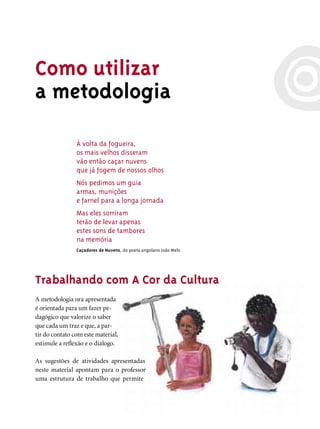 Como utilizar
a metodologia

                À volta da fogueira,
                os mais velhos disseram
                vão então caçar nuvens
                que já fogem de nossos olhos
                Nós pedimos um guia
                armas, munições
                e farnel para a longa jornada
                Mas eles sorriram
                terão de levar apenas
                estes sons de tambores
                na memória
                Caçadores de Nuvens, do poeta angolano João Melo




Trabalhando com A Cor da Cultura
A metodologia ora apresentada
é orientada para um fazer pe-
dagógico que valorize o saber
que cada um traz e que, a par-
tir do contato com este material,
estimule a reﬂexão e o diálogo.

As sugestões de atividades apresentadas
neste material apontam para o professor
uma estrutura de trabalho que permite
 