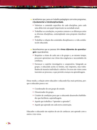 ■   Acreditamos que, para um trabalho pedagógico com estes programas,
             é fundamental a interdisciplinaridade.
             •   Valorizar o conteúdo especíﬁco de cada disciplina, pois cada
                 uma delas tem um papel importante na sociedade atual.
             •   Trabalhar as correlações, os pontos comuns e as diferenças entre
                 as diversas disciplinas, contemplando uma proposta interdisci-
                 plinar.
             •   Trabalhar a relação dos conteúdos disciplinares e a vida cotidia-
                 na do educando.


         ■   Reconhecemos que as pessoas têm ritmos diferentes de aprendiza-
             gem e que devemos:
             •   Respeitar o ritmo de cada um e do grupo e, ao mesmo tempo,
                 procurar aproximar esse ritmo das exigências e necessidades do
                 cotidiano.
             •   Favorecer o espírito investigativo e cooperativo. Integrado ao
                 grupo, o educando aceita os limites, não impostos, mas traba-
                 lhados de maneira individual e coletiva. Os erros são vistos como
                 inerentes ao processo, o que permite avanços na aprendizagem.



     Desse modo, a relação entre educador e educando ﬁca mais próxima, por-
     que o educador passa a ser:

             •   Coordenador de um grupo de estudo.
             •   Dinamizador do grupo.
             •   Criador de condições para que o educando desenvolva habilida-
                 des que facilitem a aprendizagem.
             •   Aquele que trabalha o “aprender a aprender”.
             •   Aquele que aprende em cada nova construção.


     Educador e educando são sujeitos do ato de conhecer, um aprende com o
     outro e vice-versa.



34
 