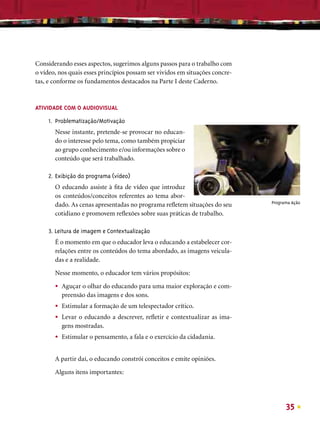Considerando esses aspectos, sugerimos alguns passos para o trabalho com
o vídeo, nos quais esses princípios possam ser vividos em situações concre-
tas, e conforme os fundamentos destacados na Parte I deste Caderno.



ATIVIDADE COM O AUDIOVISUAL

     1. Problematização/Motivação
       Nesse instante, pretende-se provocar no educan-
       do o interesse pelo tema, como também propiciar
       ao grupo conhecimento e/ou informações sobre o
       conteúdo que será trabalhado.

     2. Exibição do programa (vídeo)
       O educando assiste à ﬁta de vídeo que introduz
       os conteúdos/conceitos referentes ao tema abor-
                                                                              Programa Ação
       dado. As cenas apresentadas no programa reﬂetem situações do seu
       cotidiano e promovem reﬂexões sobre suas práticas de trabalho.

     3. Leitura de imagem e Contextualização
       É o momento em que o educador leva o educando a estabelecer cor-
       relações entre os conteúdos do tema abordado, as imagens veicula-
       das e a realidade.

       Nesse momento, o educador tem vários propósitos:

       •   Aguçar o olhar do educando para uma maior exploração e com-
           preensão das imagens e dos sons.
       •   Estimular a formação de um telespectador crítico.
       •   Levar o educando a descrever, reﬂetir e contextualizar as ima-
           gens mostradas.
       •   Estimular o pensamento, a fala e o exercício da cidadania.


       A partir daí, o educando constrói conceitos e emite opiniões.

       Alguns itens importantes:




                                                                                    35
 