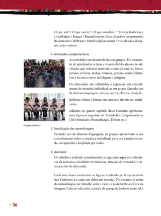 O que viu? / O que ouviu? / O que concluiu? / Tempo histórico e
                          cronológico / Espaço / Entendimento: identiﬁcação e compreensão
                          de conceitos / Reﬂexão / Interdisciplinaridade / Atitudes de cidada-
                          nia, entre outros.

                        4. Atividades complementares
                                       As atividades são desenvolvidas em grupos. É o momen-
                                       to de aprofundar o tema e desenvolvê-lo através de ati-
                                       vidades que utilizem materiais como dicionário, livros,
                                       jornais, revistas, textos, músicas, poesias, contos, histó-
                                       rias e técnicas como reciclagem e colagem.

                                       Os educandos são solicitados a expressar seu entendi-
                                       mento de maneira individual ou em grupo, fazendo uso
                                       de diversas linguagens: cênica, escrita, plástica, musical...

                                       Reﬂexão crítica e leitura em contexto devem ser enfati-
                                       zadas.

                                       Adiante, no quarto capítulo deste Caderno, apresenta-
                                       mos algumas sugestões de Atividades Complementares
                                       (Júri Simulado, Dramatização, Debate etc.)
     Programa Nota 10
                        5. Socialização das aprendizagens
                          Fazendo uso de diversas linguagens, os grupos apresentam o seu
                          entendimento sobre a temática trabalhada para ser complementa-
                          da, enriquecida e ampliada por todos.

                        6. Avaliação
                          O trabalho é avaliado considerando os seguintes aspectos: relevân-
                          cia da temática, atividades vivenciadas, atuação do educador e de-
                          sempenho do educando.

                          Cada um desses momentos se liga ao conteúdo geral apresentado
                          nos Cadernos e a cada um deles em especial. No entanto, o cerne
                          da metodologia, no trabalho com o vídeo, é justamente a leitura da
                          imagem. Cabe ao educador, a partir da apropriação desse material a




36
 