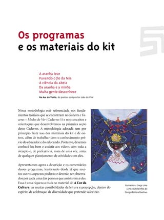 Os programas
e os materiais do kit

               A aranha tece
               Puxando o ﬁo da teia
               A ciência da abeia
               Da aranha e a minha
               Muita gente desconhece
               Na Asa do Vento, do poeta e compositor João do Vale




Nossa metodologia está referenciada nos funda-
mentos teóricos que se encontram no Saberes e Fa-
zeres – Modos de Ver (Caderno 1) e nos conceitos e
orientações que desenvolvemos na primeira seção
deste Caderno. A metodologia adotada tem por
princípio fazer uso dos materiais do kit e de ou-
tros, além de trabalhar com o conhecimento pré-
vio do educador e do educando. Portanto, devemos
conhecê-los bem e assistir aos vídeos com toda a
atenção e, de preferência, mais de uma vez, antes
de qualquer planejamento de atividade com eles.

Apresentamos agora a descrição e os comentários
desses programas, lembrando desde já que mui-
tos outros aspectos poderão e deverão ser observa-
dos por cada uma das pessoas que assistirem a eles.
Essa é uma riqueza a mais no material do A Cor da
                                                                      Ilustradora: Graça Lima
Cultura: as muitas possibilidades de leitura e percepção, dentro do     Livro: Os Reizinhos do
espírito de celebração da diversidade que pretende valorizar.         Congo/Editora Paulinas
 