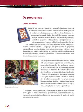 Os programas
                           LIVROS ANIMADOS

                                    Essa série traz histórias e contos africanos e afro-brasileiros em obras
                                     de autores e ilustradores nacionais. A animação das ilustrações dos
                                      livros é acompanhada pela narrativa das histórias. Cada uma de-
                                        las motiva diversas atividades, desenvolvidas com um grupo de
                                          crianças em início de escolarização, sob a liderança da apre-
                                           sentadora, que propõe as brincadeiras, participa delas e as co-
                                          ordena, e que também conta as histórias. Os cenários têm co-
                                res, motivos e texturas que lembram a estética africana, com panos,
                           enfeites e objetos variados. A disposição dos participantes do programa
                           numa roda, ou embaixo de uma árvore, também remete a práticas e usos
                           daquelas terras. As atividades podem ser ponto de partida para boas idéias
                           de trabalho, sobretudo com Educação Infantil e Ensino Fundamental. E os
                           livros, simplesmente, encantam.

                                                       São programas que estimulam a leitura e fazem
                                                       dela um momento especial na aprendizagem,
                                                       com muita diversão. Ler ﬁca sendo uma aventu-
                                                       ra. A leitura animada dos livros torna possível a
                                                       introdução de elementos das culturas africanas e
                                                       afro-brasileiras no imaginário infantil, abrindo
                                                       à fantasia dos superjovens leitores personagens
                                                       e situações referenciados na África e no mundo
                                                       afro-brasileiro. A animação, por ser um tipo de
                                                       linguagem visual familiar à maioria das crianças
                                                       brasileiras, entra como um fator a mais na capta-
                                                       ção da atenção dos pequenos espectadores.
Programa Livros Animados

                           O efeito para a auto-estima das crianças negras pode ser especialmente
                           bom e, para as demais, brancas ou quase brancas, que se vêem como tal,
                           certamente permitirá a introdução, em seus mundos, de gentes de muito
                           mais cores e de sonhos.




  40
 
