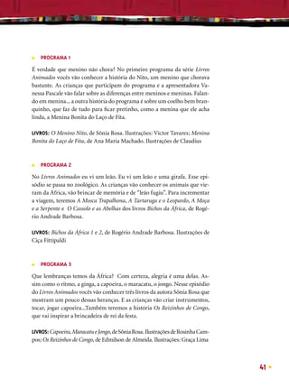 ■   PROGRAMA 1

É verdade que menino não chora? No primeiro programa da série Livros
Animados vocês vão conhecer a história do Nito, um menino que chorava
bastante. As crianças que participam do programa e a apresentadora Va-
nessa Pascale vão falar sobre as diferenças entre meninos e meninas. Falan-
do em menina... a outra história do programa é sobre um coelho bem bran-
quinho, que faz de tudo para ﬁcar pretinho, como a menina que ele acha
linda, a Menina Bonita do Laço de Fita.

LIVROS: O Menino Nito, de Sônia Rosa. Ilustrações: Victor Tavares; Menina
Bonita do Laço de Fita, de Ana Maria Machado. Ilustrações de Claudius



■   PROGRAMA 2

No Livros Animados eu vi um leão. Eu vi um leão e uma girafa. Esse epi-
sódio se passa no zoológico. As crianças vão conhecer os animais que vie-
ram da África, vão brincar de memória e de “leão fugiu”. Para incrementar
a viagem, teremos A Mosca Trapalhona, A Tartaruga e o Leopardo, A Moça
e a Serpente e O Cassolo e as Abelhas dos livros Bichos da África, de Rogé-
rio Andrade Barbosa.

LIVROS: Bichos da África 1 e 2, de Rogério Andrade Barbosa. Ilustrações de
Ciça Fittipaldi



■   PROGRAMA 3

Que lembranças temos da África? Com certeza, alegria é uma delas. As-
sim como o ritmo, a ginga, a capoeira, o maracatu, o jongo. Nesse episódio
do Livros Animados vocês vão conhecer três livros da autora Sônia Rosa que
mostram um pouco dessas heranças. E as crianças vão criar instrumentos,
tocar, jogar capoeira...Também teremos a história Os Reizinhos de Congo,
que vai inspirar a brincadeira de rei da festa.

LIVROS: Capoeira, Maracatu e Jongo, de Sônia Rosa. Ilustrações de Rosinha Cam-
pos; Os Reizinhos de Congo, de Edmilson de Almeida. Ilustrações: Graça Lima



                                                                                 41
 